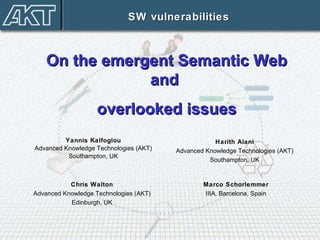 Yannis Kalfoglou Advanced Knowledge Technologies (AKT) Southampton, UK SW vulnerabilities On the emergent Semantic Web and  overlooked issues Chris Walton Advanced Knowledge Technologies (AKT) Edinburgh, UK Harith Alani Advanced Knowledge Technologies (AKT) Southampton, UK Marco Schorlemmer IIIA, Barcelona, Spain 