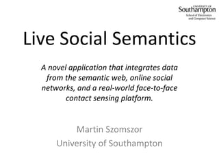 Live Social Semantics A novel application that integrates data from the semantic web, online social networks, and a real-world face-to-face contact sensing platform. Martin Szomszor University of Southampton 