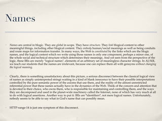 Names  Names  are central in blogic. They are  global  in scope. They have  structure . They  link  blogical content to other meaningful things, including other blogical content. They  embody  human/social meanings as well as being conduits and route maps for information transfer. In many ways, the Web is  constituted  by the links which are the blogic names, and the logical content which we write using those names is only one component, perhaps a minor one, of  the whole social and technical structure which determines their meanings. And yet seen from the perspective of the logic, these IRIs are merely "logical names", elements of an arbitrary set of meaningless character strings. In AI/KR, we teach our students that the names are irrelevant, because one can replace them all with gensyms  without changing the logical meaning .  Clearly, there is something unsatisfactory about this picture, a serious disconnect between the classical logical view of names as simply uninterpreted strings waiting in a kind of blank innocence to have their possible interpretations controlled by the pure semantic power of the axioms that use them, and the reality of the almost unrestricted referential power that these names actually have in the dynamics of the Web. Think of the concern and attention that is devoted to their choice, who owns them, who is responsible for maintaining and controlling them, and the ways they are decomposed and used in the planet-wide machinery called the Internet, none of which has very much at all to do with logical assertions. Another way to put it: IRIs are *identifiers*, not mere logical names. Unfortunately, nobody seems to be able to say what in God's name that can possibly mean. HTTP-range-14 is just one symptom of this disconnect.  