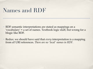 Names and RDF RDF semantic interpretations are stated as mappings on a 'vocabulary' = a set of names. Textbook logic stuff, but wrong for a blogic like RDF.  Redux: we should have said that  every  interpretation is a mapping from  all  URI references.  There are no 'local' names in RDF.  