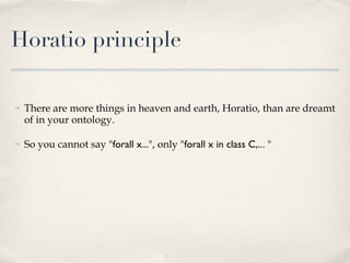 Horatio principle There are more things in heaven and earth, Horatio, than are dreamt of in your ontology.  So you cannot say " forall x... ", only " forall x in class C,.. . " 