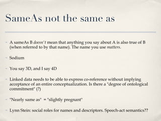 SameAs not the same as A sameAs B  doesn't  mean that anything you say about A is also true of B (when referred to by that name). The name you use  matters . Sodium You say 3D, and I say 4D Linked data needs to be able to express co-reference without implying acceptance of an entire conceptualization. Is there a "degree of ontological commitment" (?) "Nearly same as"  = "slightly pregnant" Lynn Stein: social roles for names and descriptors. Speech-act semantics?? 