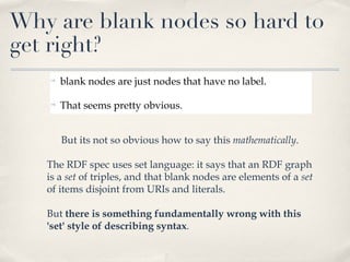 blank nodes are just nodes that have no label. That seems pretty obvious. But its not so obvious how to say this  mathematically .  The RDF spec uses set language: it says that an RDF graph is a  set  of triples, and that blank nodes are elements of a  set  of items disjoint from URIs and literals.  But  there is something fundamentally wrong with this 'set' style of describing syntax .  Why are blank nodes so hard to get right? 