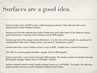 Surfaces make sense of RDF syntax, while keeping it abstract. They also provide a neat abstraction for some Webbish notions.  Surfaces provide the missing type/token distinction, and make sense of the ideas of  copying  and  transmitting  (= copying onto a distant surface) RDF graphs. Surfaces get rid of the merge/union distinction. A  conjunction  of two graphs is a graph got by copying them both onto a single surface. (No need to "standardize apart") Surfaces provide a way to define  syntactic scope  in RDF.  Graphs have a natural 'boundary'.  The URI of a named graph identifies a graph. (Not an RDF graph!) Surfaces provide a way to track 'dynamic' RDF graphs. The surface retains its identity through RDF graph changes. Makes sense of SPARQL "update". Surfaces handily resolve tricky bnode-scoping issues e.g. in SPARQL. The query, the reference graph and the answers are all on distinct surfaces: end of story. Surfaces are a good idea. 