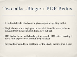 Two talks...Blogic + RDF Redux (I couldn't decide which one to give, so you are getting both.) Blogic theme: when logic gets on the Web, it really needs to be re-thought from the ground up. It is a new subject.  RDF Redux theme: with hindsight, we can do RDF better, making it into a fully expressive Common Logic dialect. Revised RDF could be a real logic for the SWeb, the first true blogic.  