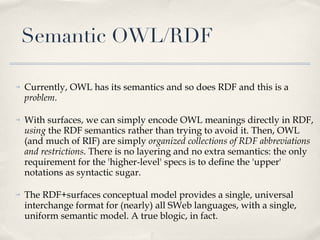 Semantic OWL/RDF Currently, OWL has its semantics and so does RDF and this is a  problem .  With surfaces, we can simply encode OWL meanings directly in RDF,  using  the RDF semantics rather than trying to avoid it. Then, OWL (and much of RIF) are simply  organized collections of RDF abbreviations and restrictions.  There is no layering and no extra semantics: the only requirement for the 'higher-level' specs is to define the 'upper' notations as syntactic sugar. The RDF+surfaces conceptual model provides a single, universal interchange format for (nearly) all SWeb languages, with a single, uniform semantic model. A true blogic, in fact.  