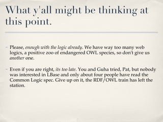 What y'all might be thinking at this point. Please,  enough with the logic already . We have way too many web logics, a positive zoo of endangered OWL species, so don't give us  another  one.  Even if you are right,  its too late . You and Guha tried, Pat, but nobody was interested in LBase and only about four people have read the Common Logic spec. Give up on it, the RDF/OWL train has left the station. 