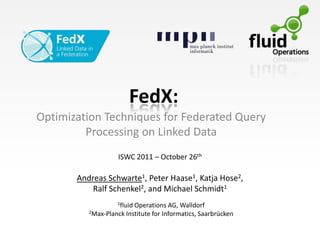 FedX:
Optimization Techniques for Federated Query
         Processing on Linked Data
                    ISWC 2011 – October 26th

       Andreas Schwarte1, Peter Haase1, Katja Hose2,
           Ralf Schenkel2, and Michael Schmidt1
                   1fluidOperations AG, Walldorf
          2Max-Planck Institute for Informatics, Saarbrücken
 