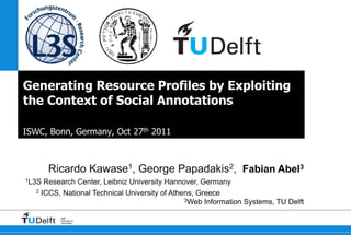 Generating Resource Profiles by Exploiting
the Context of Social Annotations

ISWC, Bonn, Germany, Oct 27th 2011



         Ricardo Kawase1, George Papadakis2, Fabian Abel3
1L3S   Research Center, Leibniz University Hannover, Germany
   2   ICCS, National Technical University of Athens, Greece
                                                  3Web Information Systems, TU Delft


            Delft
            University of
            Technology
 