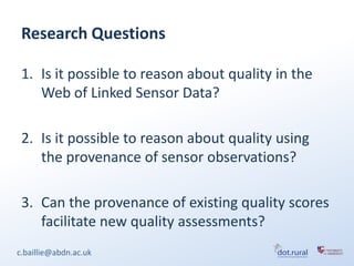 Research Questions

 1. Is it possible to reason about quality in the
    Web of Linked Sensor Data?

 2. Is it possible to reason about quality using
    the provenance of sensor observations?

 3. Can the provenance of existing quality scores
    facilitate new quality assessments?
c.baillie@abdn.ac.uk
 