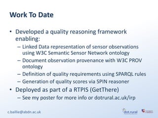 Work To Date

 • Developed a quality reasoning framework
   enabling:
     – Linked Data representation of sensor observations
       using W3C Semantic Sensor Network ontology
     – Document observation provenance with W3C PROV
       ontology
     – Definition of quality requirements using SPARQL rules
     – Generation of quality scores via SPIN reasoner
 • Deployed as part of a RTPIS (GetThere)
     – See my poster for more info or dotrural.ac.uk/irp

c.baillie@abdn.ac.uk
 