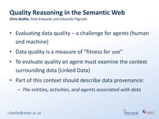 Quality Reasoning in the Semantic Web
 Chris Baillie, Pete Edwards and Edoardo Pignotti


 • Evaluating data quality – a challenge for agents (human
   and machine)
 • Data quality is a measure of “fitness for use”
 • To evaluate quality an agent must examine the context
   surrounding data (Linked Data)
 • Part of this context should describe data provenance:
     – The entities, activities, and agents associated with data



c.baillie@abdn.ac.uk
 