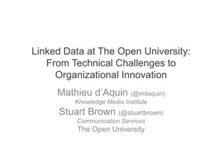 Linked Data at The Open University:
   From Technical Challenges to
     Organizational Innovation
     Mathieu d’Aquin (@mdaquin)
         Knowledge Media Institute
     Stuart Brown (@stuartbrown)
         Communication Services
          The Open University
 