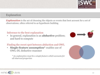 Explanation
Explanation is the act of choosing the objects or events that best account for a set of
observations; often referred to as hypothesis building



Inference to the best explanation
• In general, explanation is an abductive problem;
   and hard to compute

Finding the sweet spot between abduction and OWL
• Single-feature assumption* enables use of
   OWL-DL deductive reasoner

      * An explanation must be a single feature which accounts for
      all observed properties




                                                                                          12
 