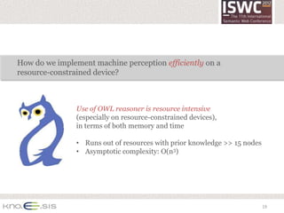 How do we implement machine perception efficiently on a
resource-constrained device?



                Use of OWL reasoner is resource intensive
                (especially on resource-constrained devices),
                in terms of both memory and time

                • Runs out of resources with prior knowledge >> 15 nodes
                • Asymptotic complexity: O(n3)




                                                                           19
 