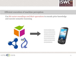 Efficient execution of machine perception

Use bit vector encodings and their operations to encode prior knowledge
and execute semantic reasoning




                                            010110001101
                                            0011110010101
                                            1000110110110
                                            101100011010
                                            0111100101011
                                            000110101100
                                            0110100111




                                                                          21
 