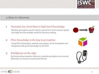3 ideas to takeaway


1   Translate low-level data to high-level knowledge
    Machine perception can be used to convert low-level sensory signals
    into high-level knowledge useful for decision making


2   Prior knowledge is the key to perception
    Using SW technologies, machine perception can be formalized and
    integrated with prior knowledge on the Web


3   Intelligence at the edge
    By downscaling semantic inference, machine perception can execute
    efficiently on resource-constrained devices




                                                                          26
 