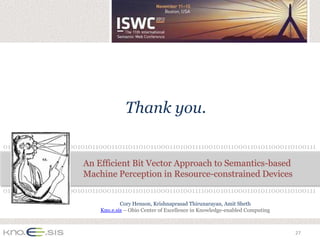 Thank you.

0101100011010011110010101100011011011010110001101001111001010110001101011000110100111

                     An Efficient Bit Vector Approach to Semantics-based
                     Machine Perception in Resource-constrained Devices
0101100011010011110010101100011011011010110001101001111001010110001101011000110100111
                                  Cory Henson, Krishnaprasad Thirunarayan, Amit Sheth
                          Kno.e.sis – Ohio Center of Excellence in Knowledge-enabled Computing



                                                                                                 27
 