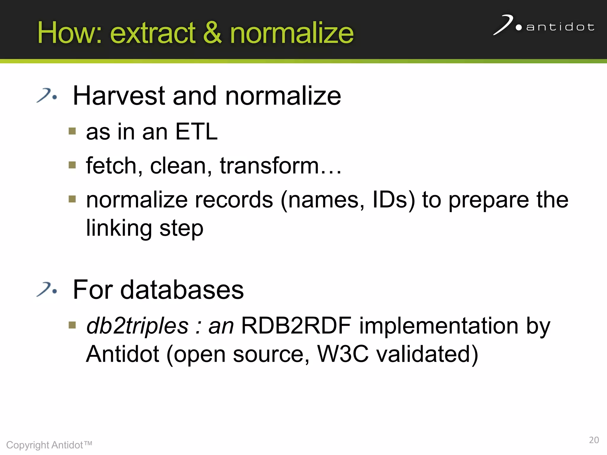 How: extract & normalize

             Harvest and normalize
             as in an ETL
             fetch, clean, transform…
             normalize records (names, IDs) to prepare the
              linking step

             For databases
             db2triples : an RDB2RDF implementation by
              Antidot (open source, W3C validated)


                                                              20
Copyright Antidot™
 