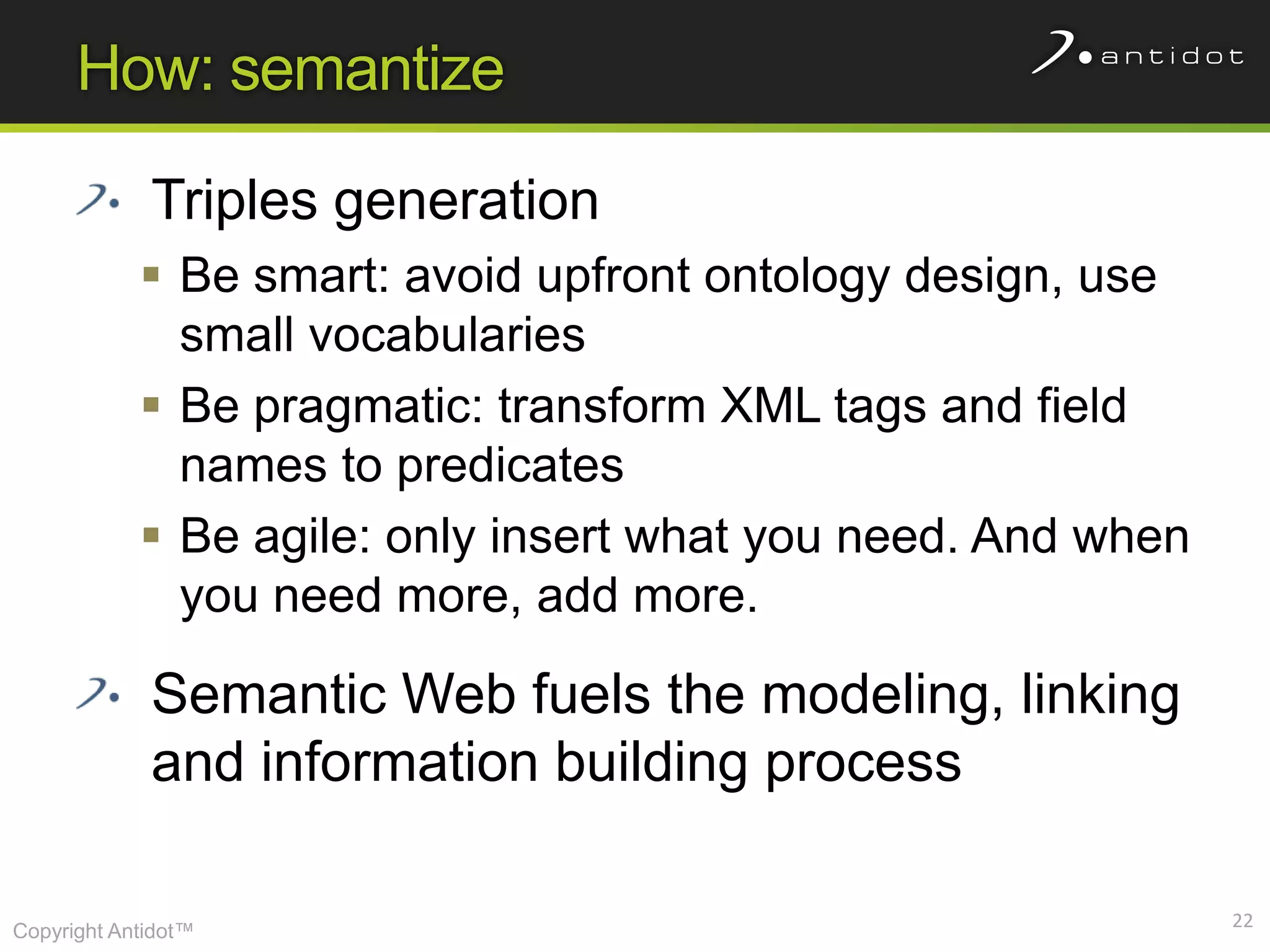 How: semantize

             Triples generation
             Be smart: avoid upfront ontology design, use
              small vocabularies
             Be pragmatic: transform XML tags and field
              names to predicates
             Be agile: only insert what you need. And when
              you need more, add more.

             Semantic Web fuels the modeling, linking
             and information building process

                                                              22
Copyright Antidot™
 