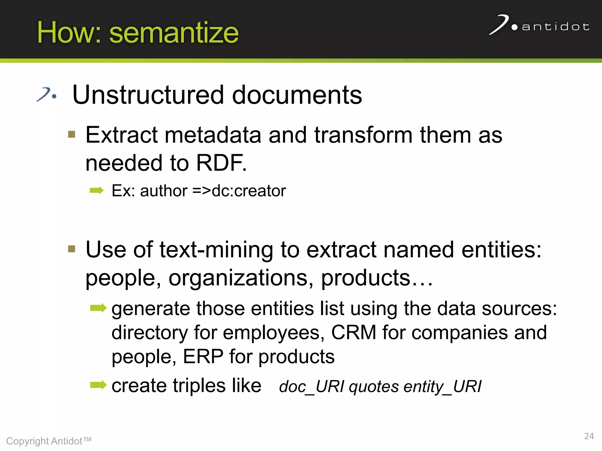 How: semantize

             Unstructured documents
             Extract metadata and transform them as
              needed to RDF.
                 ➡ Ex: author =>dc:creator


             Use of text-mining to extract named entities:
              people, organizations, products…
                 ➡ generate those entities list using the data sources:
                   directory for employees, CRM for companies and
                   people, ERP for products
                 ➡ create triples like doc_URI quotes entity_URI

                                                                          24
Copyright Antidot™
 