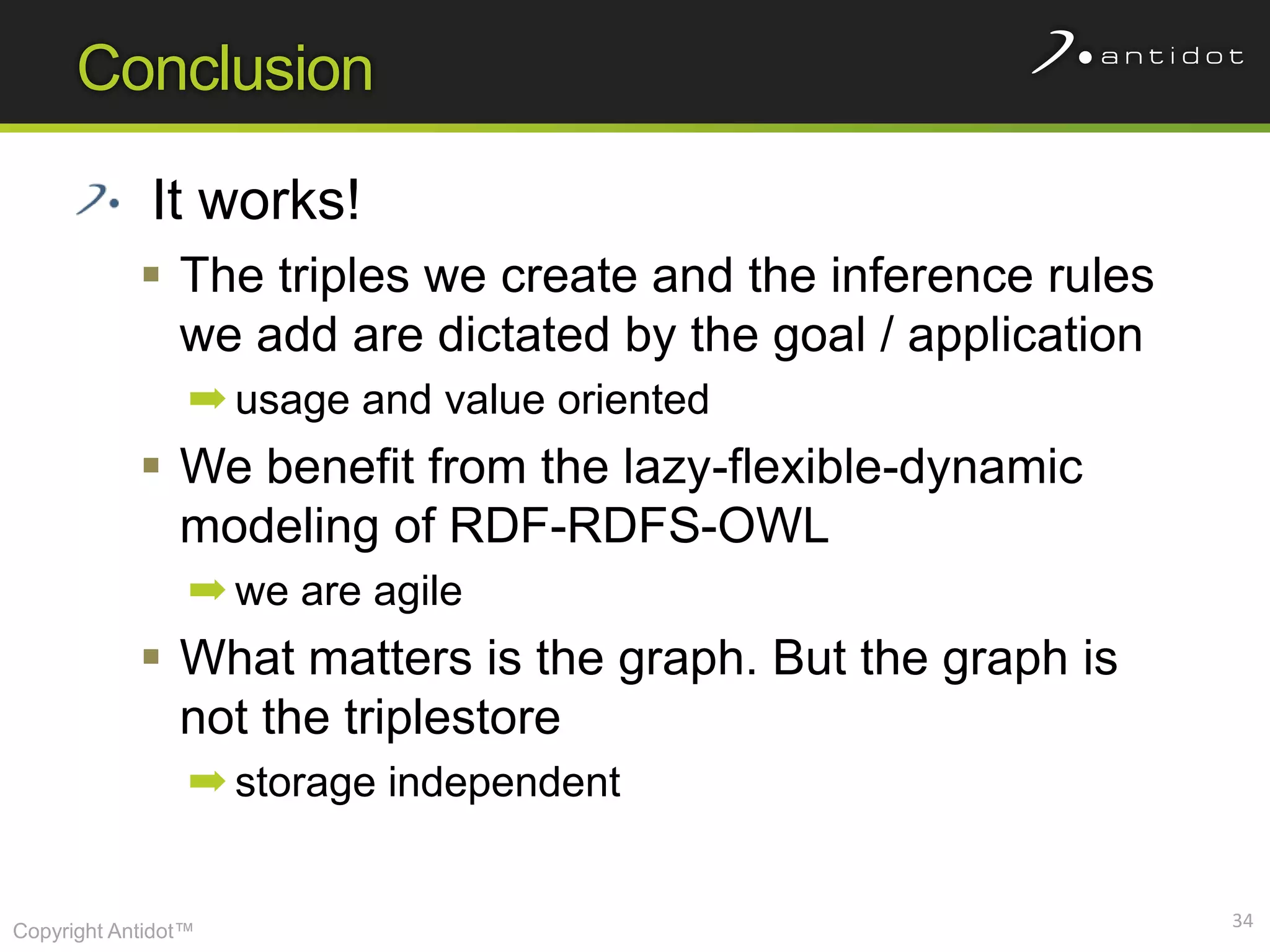 Conclusion

             It works!
             The triples we create and the inference rules
              we add are dictated by the goal / application
                 ➡ usage and value oriented
             We benefit from the lazy-flexible-dynamic
              modeling of RDF-RDFS-OWL
                 ➡ we are agile
             What matters is the graph. But the graph is
              not the triplestore
                 ➡ storage independent


                                                              34
Copyright Antidot™
 