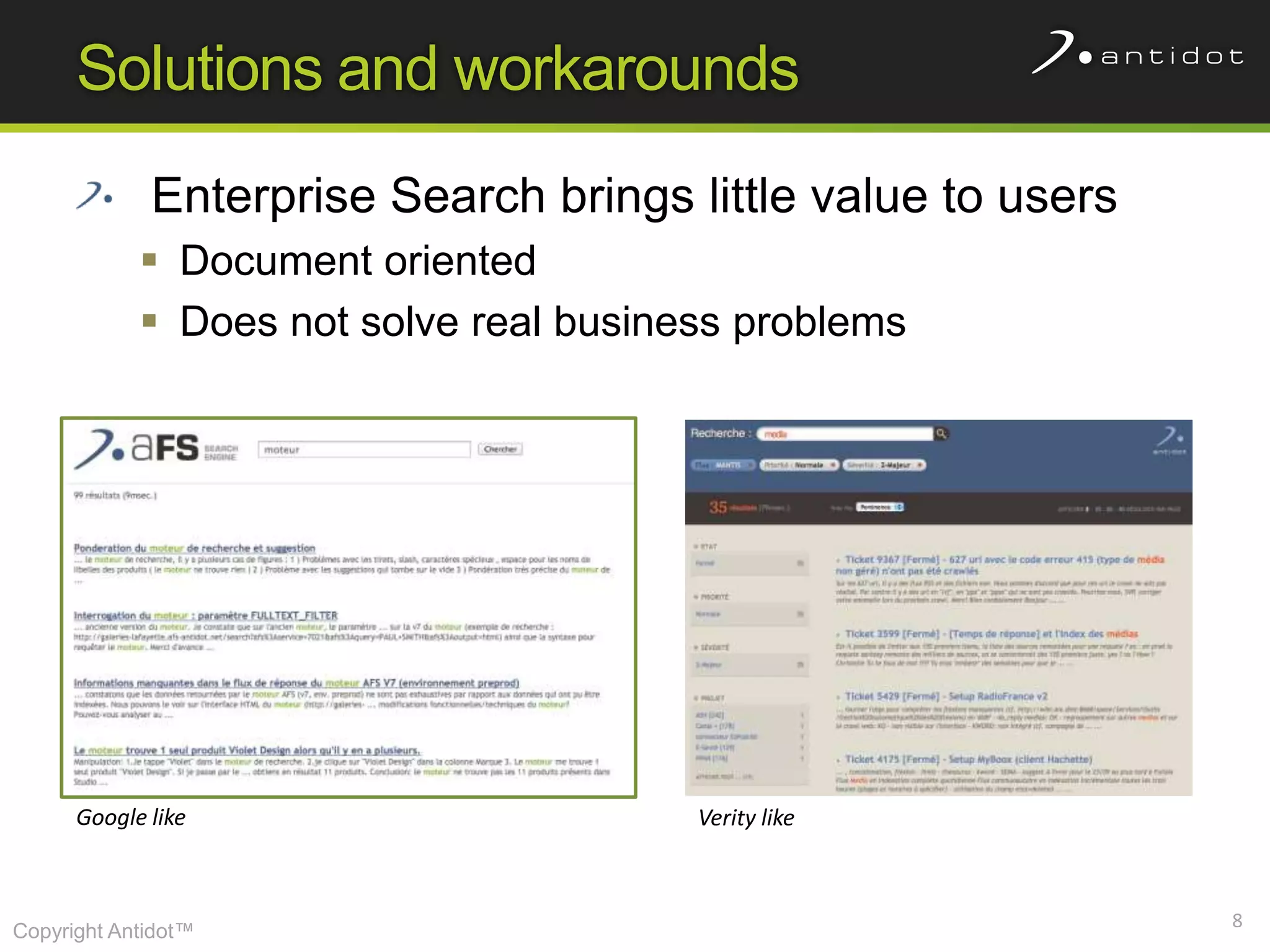 Solutions and workarounds
             Enterprise Search brings little value to users
             Document oriented
             Does not solve real business problems




      Google like                       Verity like



                                                              8
Copyright Antidot™
 