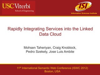 Information Sciences Institute




Rapidly Integrating Services into the Linked
                 Data Cloud

         Mohsen Taheriyan, Craig Knoblock,
          Pedro Szekely, Jose Luis Ambite



    11th International Semantic Web Conference (ISWC 2012)
                          Boston, USA
 