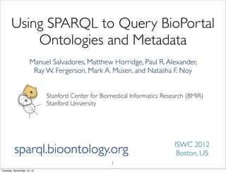 Using SPARQL to Query BioPortal
           Ontologies and Metadata
                    Manuel Salvadores, Matthew Horridge, Paul R. Alexander,
                     Ray W. Fergerson, Mark A. Musen, and Natasha F. Noy


                           Stanford Center for Biomedical Informatics Research (BMIR)
                           Stanford University




                                                                          ISWC 2012
         sparql.bioontology.org                                            Boston, US
                                                   1
Tuesday, November 13, 12
 