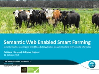 Semantic Web Enabled Smart Farming
Semantic Machine Learning and Linked Open Data Application for Agricultural and Environmental Informatics

Raj Gaire | Research Software Engineer
22 October 2013
CSIRO COMPUTATIONAL INFORMATICS
IN COLLABORATION WITH

 