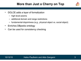 10/13/15 Heiko Paulheim and Aldo Gangemi 3
More than Just a Cherry on Top
• DOLCE adds a layer of formalization
– high level axioms
– additional domain and range restrictions
– fundamental disjointness (e.g., physical object vs. social object)
• Enriches DBpedia ontology
• Can be used for consistency checking
 