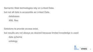 Semantic Web technologies rely on Linked Data,
but not all data is accessible as Linked Data.
databases
XML files
Solutions to provide access exist,
but results are not always as desired because limited knowledge is used:
data schema
ontology
2
 