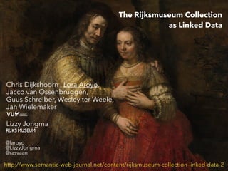 The Rijksmuseum Collection
as Linked Data
Chris Dijkshoorn , Lora Aroyo,
Jacco van Ossenbruggen,
Guus Schreiber, Wesley ter Weele,
Jan Wielemaker
Lizzy Jongma
http://www.semantic-web-journal.net/content/rijksmuseum-collection-linked-data-2
@laroyo
@LizzyJongma
@rasvaan
 