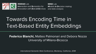 Towards Encoding Time in
Text-Based Entity Embeddings
Federico Bianchi, Matteo Palmonari and Debora Nozza
University of Milano-Bicocca
INSID&S Lab
Interaction and Semantics for
Innovation with Data & Services
International Semantic Web Conference, Monterey, California. 2018
MIND Lab
Models in Decision making
and data analysis
 