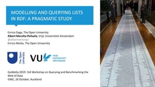 1 Knowledge Representation & Reasoning, Computer Science Department
MODELLING AND QUERYING LISTS
IN RDF: A PRAGMATIC STUDY
Enrico Daga, The Open University
Albert Meroño-Peñuela, Vrije Universiteit Amsterdam
@albertmeronyo
Enrico Motta, The Open University
QuWeDa 2019: 3rd Workshop on Querying and Benchmarking the
Web of Data
ISWC, 26 October, Auckland
 