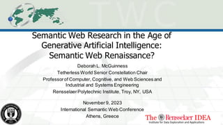 Semantic Web Research in the Age of
Generative Artificial Intelligence:
Semantic Web Renaissance?
Deborah L. McGuinness
Tetherless World Senior Constellation Chair
Professorof Computer, Cognitive, and Web Sciences and
Industrial and Systems Engineering
RensselaerPolytechnic Institute, Troy, NY, USA
November 9, 2023
International Semantic Web Conference
Athens, Greece
 
