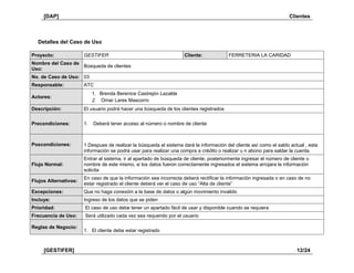 [DAP] Clientes
[GESTIFER] 12/24
Detalles del Caso de Uso
Proyecto: GESTIFER Cliente: FERRETERIA LA CARIDAD
Nombre del Caso de
Uso:
Búsqueda de clientes
No. de Caso de Uso: 03
Responsable: ATC
Actores:
1. Brenda Berenice Castrejón Lazalde
2. Omar Lares Mascorro
Descripción: El usuario podrá hacer una búsqueda de los clientes registrados
Precondiciones: 1. Deberá tener acceso al número o nombre de cliente
Poscondiciones: 1.Despues de realizar la búsqueda el sistema dará la información del cliente así como el saldo actual , esta
información se podrá usar para realizar una compra a crédito o realizar u n abono para saldar la cuenta.
Flujo Normal:
Entrar al sistema, ir al apartado de búsqueda de cliente, posteriormente ingresar el número de cliente o
nombre de este mismo, si los datos fueron correctamente ingresados el sistema arrojara la información
solicita
Flujos Alternativos:
En caso de que la información sea incorrecta deberá rectificar la información ingresada o en caso de no
estar registrado el cliente deberá ver el caso de uso “Alta de cliente”
Excepciones: Que no haga conexión a la base de datos o algún movimiento invalido
Incluye: Ingreso de los datos que se piden
Prioridad: El caso de uso debe tener un apartado fácil de usar y disponible cuando se requiera
Frecuencia de Uso: Será utilizado cada vez sea requerido por el usuario
Reglas de Negocio:
1. El cliente debe estar registrado
 