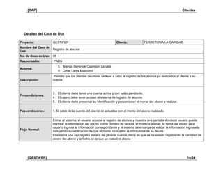 [DAP] Clientes
[GESTIFER] 18/24
Detalles del Caso de Uso
Proyecto: GESTIFER Cliente: FERRETERIA LA CARIDAD
Nombre del Caso de
Uso:
Registro de abonos
No. de Caso de Uso: 05
Responsable: PADS
Actores:
5. Brenda Berenice Castrejón Lazalde
6. Omar Lares Mascorro
Descripción:
Permite que los clientes deudores se lleve a cabo el registro de los abonos ya realizados al cliente a su
cuenta.
Precondiciones:
3. El cliente debe tener una cuenta activa y con saldo pendiente.
4. El cajero debe tener acceso al sistema de registro de abonos.
5. El cliente debe presentar su identificación y proporcionar el monto del abono a realizar.
Poscondiciones: 1. El saldo de la cuenta del cliente se actualiza con el monto del abono realizado.
Flujo Normal:
Entrar al sistema, el usuario accede al registro de abonos y muestra una pantalla donde el usuario puede
ingresar la información del abono, como numero de factura, el monto a abonar, la fecha del abono ya el
usuario ingresa la información correspondiente y el sistema se encarga de validar la información ingresada
incluyendo su verificación de que el monto no supere el monto total de su deuda.
El sistema una vez registro deberá de generar nuevos datos de que se ha estado registrando la cantidad de
dinero del abono y la fecha en la que se realizó el abono
 