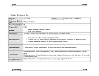 [DAP] Clientes
[GESTIFER] 21/24
Detalles del Caso de Uso
Proyecto: GESTIFER Cliente: FERRETERIA LA CARIDAD
Nombre del Caso de
Uso:
Historial de abonos
No. de Caso de Uso: 03
Responsable: PADS
Actores:
1. Brenda Berenice Castrejón Lazalde
2. Omar Lares Mascorro
Descripción: El sistema permite revisar el historial de abonos de cada uno de los clientes
Precondiciones:
1. El usuario debe haber iniciado sesión en el sistema.
2. El cliente al que se desea consultar el historial de abonos debe estar dado de alta en el sistema.
3. El cliente debe tener al menos un abono registrado en el sistema.
Poscondiciones: 1. Se muestra al usuario la información del historial de abonos del cliente seleccionado.
Flujo Normal:
El sistema valida la información ingresada y busca el historial de abonos correspondiente en la base de
datos.
El sistema muestra el historial de abonos encontrado, incluyendo la fecha, el monto abonado y el número de
cuota correspondiente.
Flujos Alternativos:
El sistema muestra un mensaje indicando que no hay ningún registro de abonos.
 