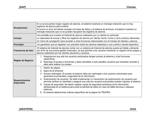 [DAP] Clientes
[GESTIFER] 22/24
Excepciones:
Si no se encuentra ningún registro de abonos, el sistema mostrará un mensaje indicando que no hay
registros de abonos para mostrar.
Si ocurre un error al intentar acceder a la base de datos o al sistema de archivos, el sistema mostrará un
mensaje indicando que no se pueden recuperar los registros de abonos.
Incluye:
Una pantalla que muestra el historial de abonos realizados por un cliente en particular.
La capacidad de buscar y filtrar los registros de abonos por cliente, fecha, monto y otros campos relevantes.
Un menú de navegación para acceder a otras funciones relacionadas con el manejo de clientes y abonos.
Prioridad: Es garantizar que se registren con precisión todos los abonos realizados a una cuenta o deuda específica
Frecuencia de Uso:
El sistema de historial de abonos contar con un sistema de historial de abonos pueda ser fiable y eficiente
con el fin de una buena gestión financiera, ya que permite a los usuarios mantener un registro de los pagos y
abonos realizados por los clientes deudores y usuarios.
Reglas de Negocio:
1. Asegurarnos que solo los usuarios autorizados tengan acceso al sistema y a las funciones
específicas.
2. Restringir el acceso a funciones y datos sensibles a solo aquellos usuarios que necesitan acceder a
ellos para realizar sus tareas.
Requerimientos
Especiales
1. diseño de página
2. logos de la empresa
3. Acceso restringido: El acceso al sistema debe ser restringido a los usuarios autorizados para
garantizar la privacidad y seguridad de la información.
4. Autenticación de usuarios: Se debe implementar un mecanismo de autenticación de usuarios que
permita verificar su identidad y asegure que solo los usuarios autorizados puedan ingresar al sistema.
5. Copias de seguridad: Se deben realizar copias de seguridad periódicas de la información
almacenada en el sistema para evitar la pérdida de datos en caso de fallas técnicas o ataques
externos.
6. El sistema deberá tener colores específicos de la página de TRUPER.
 