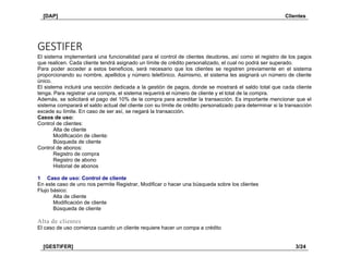 [DAP] Clientes
[GESTIFER] 3/24
GESTIFER
El sistema implementará una funcionalidad para el control de clientes deudores, así como el registro de los pagos
que realicen. Cada cliente tendrá asignado un límite de crédito personalizado, el cual no podrá ser superado.
Para poder acceder a estos beneficios, será necesario que los clientes se registren previamente en el sistema
proporcionando su nombre, apellidos y número telefónico. Asimismo, el sistema les asignará un número de cliente
único.
El sistema incluirá una sección dedicada a la gestión de pagos, donde se mostrará el saldo total que cada cliente
tenga. Para registrar una compra, el sistema requerirá el número de cliente y el total de la compra.
Además, se solicitará el pago del 10% de la compra para acreditar la transacción. Es importante mencionar que el
sistema comparará el saldo actual del cliente con su límite de crédito personalizado para determinar si la transacción
excede su límite. En caso de ser así, se negará la transacción.
Casos de uso:
Control de clientes:
Alta de cliente
Modificación de cliente:
Búsqueda de cliente
Control de abonos:
Registro de compra
Registro de abono
Historial de abonos
1 Caso de uso: Control de cliente
En este caso de uno nos permite Registrar, Modificar o hacer una búsqueda sobre los clientes
Flujo básico:
Alta de cliente
Modificación de cliente
Búsqueda de cliente
Alta de clientes
El caso de uso comienza cuando un cliente requiere hacer un compa a crédito
 