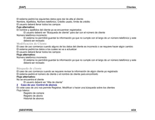 [DAP] Clientes
[GESTIFER] 4/24
El sistema pedirá los siguientes datos para dar de alta al cliente:
Nombre, Apellidos, Número telefónico, Crédito usado, límite de crédito
El usuario deberá llenar todos los campos
Fujo alternativo:
El nombre y apellidos del cliente ya se encuentran registrados:
El usuario deberá ver “Búsqueda de cliente” para dar con el número de cliente
Número telefónico incorrecto:
El sistema no permitirá guardar la información ya que no cumple con el largo de un número telefónico y este
deberá ser revisado
Modificación de Cliente
El caso de uso comienza cuando alguno de los datos del cliente es incorrecto o se requiere hacer algún cambio
El sistema pedirá los datos a los cuales se va a actualizar
El usuario deberá llenar todos los campos:
Flujo alternativo:
Número telefónico incorrecto
El sistema no permitirá guardar la información ya que no cumple con el largo de un número telefónico y este
deberá ser revisado
Búsqueda de cliente
El caso de uso comienza cuando se requiere revisar la información de algún cliente ya registrado
El sistema pedirá el número de cliente o el nombre de cliente para encontrarlo
Flujo alternativo:
No se encuentra el cliente
El usuario deberá ver “Alta de cliente”
2 Caso de uso: Control de abonos
En este caso de uno nos permite Registrar, Modificar o hacer una búsqueda sobre los clientes
Flujo básico:
Registro de compra
Registro de abono
Historial de abonos
 