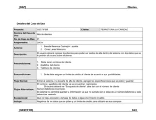 [DAP] Clientes
[GESTIFER] 6/24
Detalles del Caso de Uso
Proyecto: GESTIFER Cliente: FERRETERIA LA CARIDAD
Nombre del Caso de
Uso:
Alta de clientes
No. de Caso de Uso: 01
Responsable: DAGV
Actores:
1. Brenda Berenice Castrejón Lazalde
2. Omar Lares Mascorro
Descripción:
El usuario deberá ingresar los clientes para poder ser dados de alta dentro del sistema con los datos que se
le pedirán al usuario sobre el cliente.
Precondiciones:
1. Debe tener nombres del cliente
2. Apellidos del cliente
3. Teléfono de clientes
Poscondiciones: 1. Se le debe asignar un límite de crédito al cliente de acuerdo a sus posibilidades
Flujo Normal: Entrar al sistema, ir a la parte de alta de cliente, agregar las especificaciones que se piden y guardar
Flujos Alternativos:
El nombre y apellidos del cliente ya se encuentran registrados:
El usuario deberá ver “Búsqueda de cliente” para dar con el número de cliente
Número telefónico incorrecto:
El sistema no permitirá guardar la información ya que no cumple con el largo de un número telefónico y este
deberá ser revisado
Excepciones: Que no haga conexión a la base de datos o algún movimiento invalido
Incluye: Registros de los datos que se piden y un límite de crédito para utilizarlo en sus compras
 