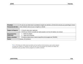 [DAP] Clientes
[GESTIFER] 7/24
Prioridad: El caso de uso debe tener la pantalla de registro de clientes y el límite de la deuda que puede llegar a tener
Frecuencia de Uso: Será utilizado cada vez que se registre un cliente
Reglas de Negocio: 1. El cliente debe estar registrado
2. El límite por cliente no puede ser sobre pasado a la hora de realizar una compra
Requerimientos
Especiales
1. diseño de página
2. logos de la empresa
Notas y Asuntos: El sistema deberá tener colores específicos de la página de TRUPER .
Fecha: Jueves, 23 de febrero
NOTA: El límite de crédito será acordado por los dueños de la empresa, para poder asignar
un límite de crédito a un cliente en caso de que no se encuentren los dueños se deben ser
notificados para que ellos mismos asignen un crédito al cliente.
 