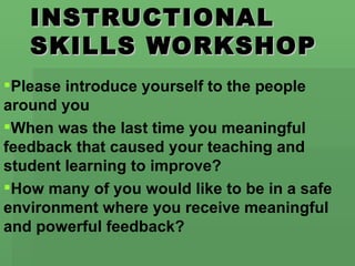 INSTRUCTIONAL
   SKILLS WORKSHOP
Please introduce yourself to the people
around you
When was the last time you meaningful
feedback that caused your teaching and
student learning to improve?
How many of you would like to be in a safe
environment where you receive meaningful
and powerful feedback?
 