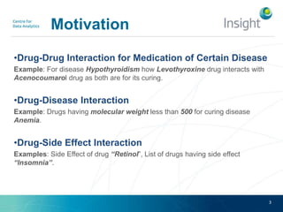 Motivation
•Drug-Drug Interaction for Medication of Certain Disease
Example: For disease Hypothyroidism how Levothyroxine drug interacts with
Acenocoumarol drug as both are for its curing.
•Drug-Disease Interaction
Example: Drugs having molecular weight less than 500 for curing disease
Anemia.
•Drug-Side Effect Interaction
Examples: Side Effect of drug “Retinol”, List of drugs having side effect
“Insomnia”.
3
 