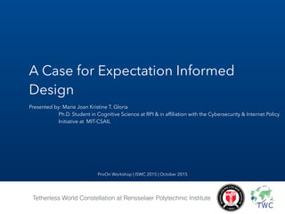 A Case for Expectation Informed
Design
Presented by: Marie Joan Kristine T. Gloria
Ph.D. Student in Cognitive Science at RPI & in afﬁliation with the Cybersecurity & Internet Policy
Initiative at MIT-CSAIL
Tetherless World Constellation at Rensselaer Polytechnic Institute
PrivOn Workshop | ISWC 2015 | October 2015
 
