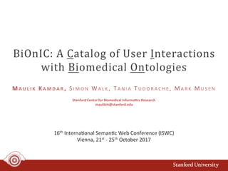 BiOnIC:	A	Catalog	of	User	Interactions	
with	Biomedical	Ontologies	
16th	Interna+onal	Seman+c	Web	Conference	(ISWC)	
Vienna,	21st	-	25th	October	2017	
M A U L I K 	 KA M D A R ,	 S I M O N 	 WA L K ,	 TA N I A 	 T U D O R A C H E ,	 MA R K 	 MU S E N 	
Stanford	Center	for	Biomedical	Informa:cs	Research	
maulikrk@stanford.edu	
 