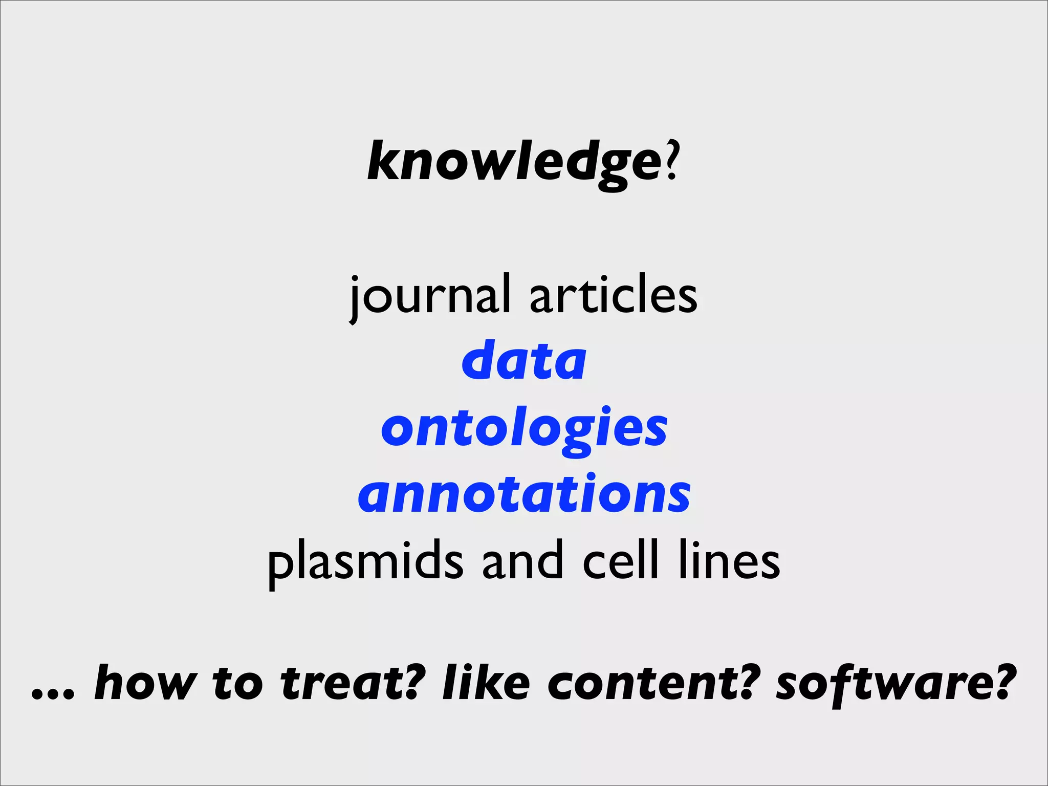 knowledge?

             journal articles
                 data
               ontologies
              annotations
         plasmids and cell lines

... how to treat? like content? software?
 