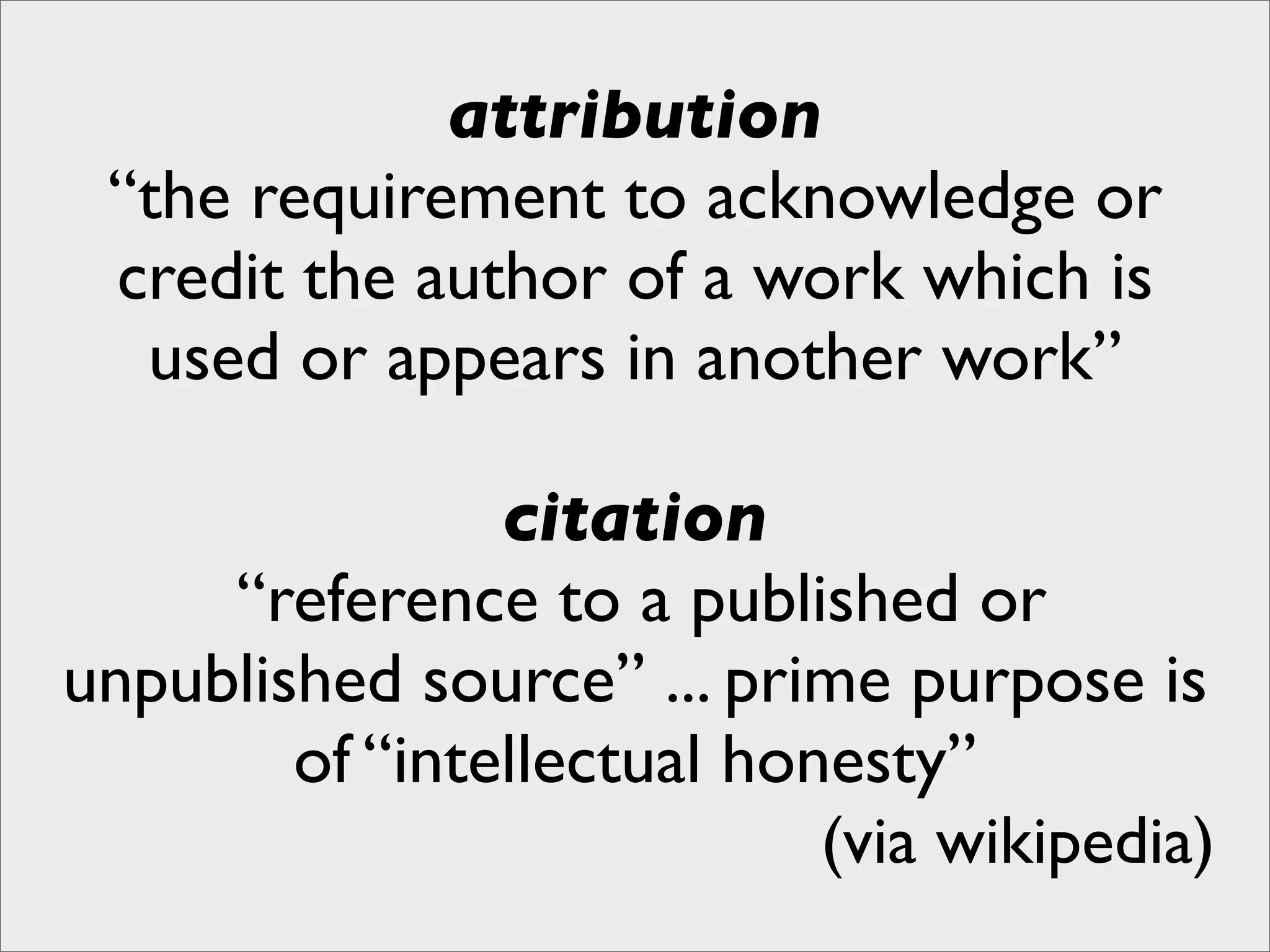attribution
 “the requirement to acknowledge or
 credit the author of a work which is
  used or appears in another work”

                citation
     “reference to a published or
unpublished source” ... prime purpose is
        of “intellectual honesty”
                            (via wikipedia)
 